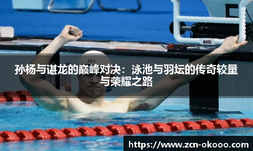 孙杨与谌龙的巅峰对决：泳池与羽坛的传奇较量与荣耀之路