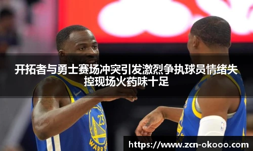 开拓者与勇士赛场冲突引发激烈争执球员情绪失控现场火药味十足
